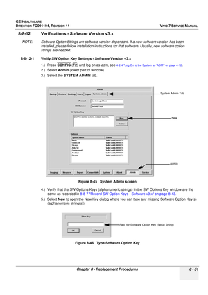 Page 639
GE HEALTHCARE
DIRECTION FC091194, REVISION 11    VIVID 7 SERVICE MANUAL 
Chapter 8 - Replacement Procedures 8 - 51
8-8-12 Verifications -  Software Version v3.x
NOTE: Software Option Strings are software versio n dependant. If a new software version has been 
installed, please follow installa tion instructions for that softwar e. Usually, new software option 
strings are needed.
8-8-12-1 Verify SW Option Key Se ttings - Software Version v3.x
1.) Press  CONFIG
 (F2) and log on as  adm, see 4-2-4 Log On...