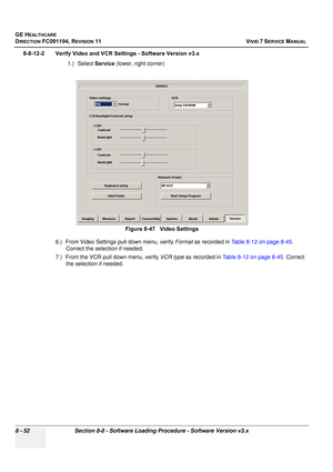 Page 640
GE HEALTHCARE
DIRECTION FC091194, REVISION 11    VIVID 7 SERVICE MANUAL 
8 - 52 Section 8-8 - Software Loading Procedure - Software Version v3.x
8-8-12-2 Verify Video and VCR Se ttings - Software Version v3.x
1.) Select  Service (lower, right corner)
.
6.) From Video Settings pull down menu, verify  Format as recorded in  Table 8-12 on page 8-45 . 
Correct the selection if needed.
7.) From the VCR pull down menu, verify  VCR type as recorded in  Table 8-12 on page 8-45 . Correct 
the selection if...