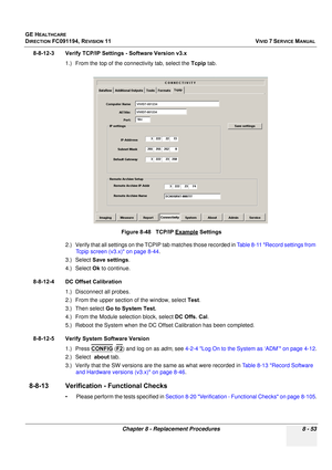 Page 641
GE HEALTHCARE
DIRECTION FC091194, REVISION 11    VIVID 7 SERVICE MANUAL 
Chapter 8 - Replacement Procedures 8 - 53
8-8-12-3 Verify TCP/IP Setti ngs - Software Version v3.x
1.) From the top of the con nectivity tab, select the Tcpip tab.
2.) Verify that all settings on the TC PIP tab matches those recorded in Table 8-11 Record settings from 
Tcpip screen (v3.x) on page 8-44 .
3.) Select  Save settings .
4.) Select  Ok to continue.
8-8-12-4 DC Offset Calibration 1.) Disconnect all probes.
2.) From the...