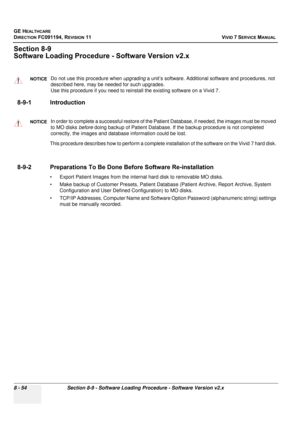 Page 642
GE HEALTHCARE
DIRECTION FC091194, REVISION 11    VIVID 7 SERVICE MANUAL 
8 - 54 Section 8-9 - Software Loading Procedure - Software Version v2.x
Section 8-9
Software Loading Procedur e - Software Version v2.x
8-9-1 Introduction
This procedure describes how to perform a complete  installation of the software on the Vivid 7 hard disk. 
8-9-2 Preparations To Be Done Be fore Software Re-installation
• Export Patient Images from the internal  hard disk to removable MO disks. 
• Make backup of Customer...