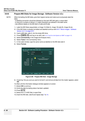 Page 644
GE HEALTHCARE
DIRECTION FC091194, REVISION 11    VIVID 7 SERVICE MANUAL 
8 - 56 Section 8-9 - Software Loading Procedure - Software Version v2.x
8-9-6 Prepare MO Disks for Image  Storage - Software Version v2.x
NOTE: When formatting the MO disks, give them logi cal names and make sure to physically label the 
disks. 
- A labelling convention should be followed so  that each MO disk gets a unique label. 
- A maximum numbers of eleven (11) label characters are allowed in the label name. 
- Use different...