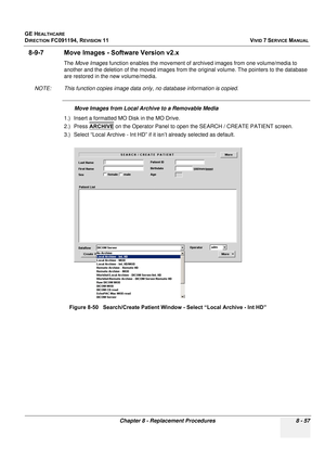 Page 645
GE HEALTHCARE
DIRECTION FC091194, REVISION 11    VIVID 7 SERVICE MANUAL 
Chapter 8 - Replacement Procedures 8 - 57
8-9-7 Move Images - Software Version v2.x
The  Move Images  function enables the movement of archived images from one volume/media to 
another and the deletion of the moved images from the original volume. The pointers to the database 
are restored in the new volume/media.
NOTE: This function copies image data on ly, no database information is copied.
Move Images from Local Archive to a...