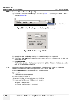 Page 646
GE HEALTHCARE
DIRECTION FC091194, REVISION 11    VIVID 7 SERVICE MANUAL 
8 - 58 Section 8-9 - Software Loading Procedure - Software Version v2.x
8-9-7Move Images - Software Version v2.x (cont’d) 4.) Select Move Images  from the More pull-down menu ( Figure 8-51) to display the MOVE IMAGES 
window ( Figure 8-52 ).
5.) Adjust  From date  and To  d a t e  to select the images fr om a defined time period.
6.) Check  Keep days together  if images from examinations performed on the same day are to be kept 
on...