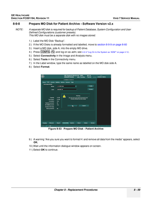 Page 647
GE HEALTHCARE
DIRECTION FC091194, REVISION 11    VIVID 7 SERVICE MANUAL 
Chapter 8 - Replacement Procedures 8 - 59
8-9-8 Prepare MO Disk for Patien t Archive - Software Version v2.x
NOTE: A separate MO disk is required for backup of  Patient Database, System Configuration and User 
Defined Configurations (customer presets).
This MO disk must be a separate disk with no images stored.
1.) Label the MO Disk “Backup”.
2.) If the MO Disks is already formatted and labelled, move to  section 8-9-9 on page...