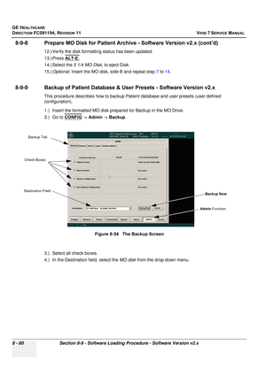 Page 648
GE HEALTHCARE
DIRECTION FC091194, REVISION 11    VIVID 7 SERVICE MANUAL 
8 - 60 Section 8-9 - Software Loading Procedure - Software Version v2.x
8-9-8 Prepare MO Disk fo r Patient Archive - Software Version v2.x (cont’d)
12.) Verify the disk formattin g status has been updated.
13.) Press  ALT-E.
14.) Select the  5 1/4 MO Disk, to eject Disk.
15.) Optional:  Insert the MO disk, side B and repeat step  7 to  14.
8-9-9 Backup of Patient Database &  User Presets - Software Version v2.x
This procedure...