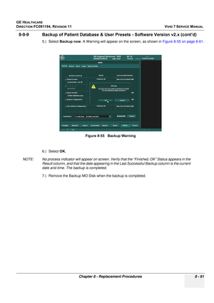 Page 649
GE HEALTHCARE
DIRECTION FC091194, REVISION 11    VIVID 7 SERVICE MANUAL 
Chapter 8 - Replacement Procedures 8 - 61
8-9-9 Backup of Patient Data base & User Presets - Software Version v2.x (cont’d)
5.) Select Backup now . A Warning will appear on th e screen, as shown in Figure 8-55 on page 8-61 .
.
6.) Select OK.
NOTE: No process indicator will appear on screen. Veri fy that the “Finished, OK” Status appears in the 
Result column, and that the date appearing in th e Last Successful Backup column is the...