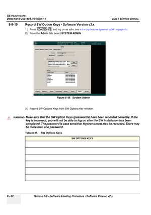 Page 650
GE HEALTHCARE
DIRECTION FC091194, REVISION 11    VIVID 7 SERVICE MANUAL 
8 - 62 Section 8-9 - Software Loading Procedure - Software Version v2.x
8-9-10 Record SW Option K eys - Software Version v2.x
1.) Press CONFIG (F2) and log on as  adm, see 4-2-4 Log On to the System as ‘ADM’ on page 4-12.
2.) From the  Admin tab, select  SYSTEM ADMIN .
3.) Record SW Options Keys  from SW Options Key window.
 
Figure 8-56   System Admin
WARNINGWARNINGMake sure that the SW Option Keys (passwords) have been recorded...