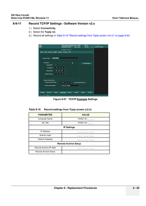 Page 651
GE HEALTHCARE
DIRECTION FC091194, REVISION 11    VIVID 7 SERVICE MANUAL 
Chapter 8 - Replacement Procedures 8 - 63
8-9-11 Record TCP/IP Setti ngs - Software Version v2.x
1.) Select Connectivity .
2.) Select the  Tcpip tab.
3.) Record all settings in  Table 8-16 Record settings from Tcpip screen (v2.x) on page 8-63 .
 
 
Figure 8-57   TCP/IP Example Settings
Table 8-16    Record settings from Tcpip screen (v2.x)
PARAMETERVALUE
Computer Name VIVID7-00 _ _ _ _ AE Title VIVID7-00 _ _ _ _
IP Settings
IP...