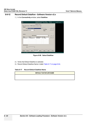 Page 652
GE HEALTHCARE
DIRECTION FC091194, REVISION 11    VIVID 7 SERVICE MANUAL 
8 - 64 Section 8-9 - Software Loading Procedure - Software Version v2.x
8-9-12 Record Default Dataflow - Software Version v2.x
1.) In the  Connectivity  window, select  Dataflow.
2.) Verify that Default  Dataflow is selected.
3.) Record Default Dataflow Name in table  Table 8-17 on page 8-64.
  Figure 8-58   Select Dataflow
Table 8-17    Record Default Dataflow Name
DEFAULT DATAFLOW NAME 