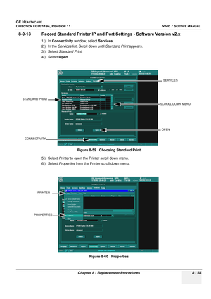 Page 653
GE HEALTHCARE
DIRECTION FC091194, REVISION 11    VIVID 7 SERVICE MANUAL 
Chapter 8 - Replacement Procedures 8 - 65
8-9-13 Record Standard Printer IP and  Port Settings - Software Version v2.x
1.) In Connectivity  window, select  Services.
2.) In the  Services list, Scroll down until  Standard Print appears.
3.) Select  Standard Print .
4.) Select  Open.
5.) Select  Printer to open the Printer scroll down menu.
6.) Select  Properties from the Printer scroll down menu.Figure 8-59   Choosing Standard...