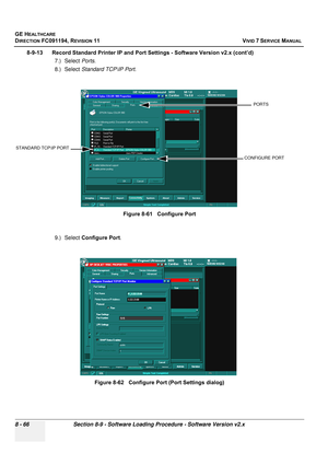 Page 654
GE HEALTHCARE
DIRECTION FC091194, REVISION 11    VIVID 7 SERVICE MANUAL 
8 - 66 Section 8-9 - Software Loading Procedure - Software Version v2.x
8-9-13      Record Standard Printer IP and  Port Settings - Software Version v2.x (cont’d)
7.) Select  Ports.
8.) Select  Standard TCP\IP Port .
9.) Select  Configure Port .Figure 8-61   Configure Port
Figure 8-62   Configure Port (Port Settings dialog)
STANDARD TCP\IP PORT
CONFIGURE PORT
PORTS 