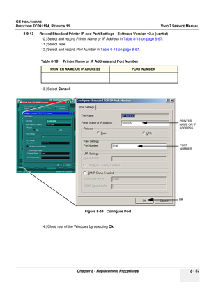 Page 655
GE HEALTHCARE
DIRECTION FC091194, REVISION 11    VIVID 7 SERVICE MANUAL 
Chapter 8 - Replacement Procedures 8 - 67
8-9-13      Record Standard Printer IP and  Port Settings - Software Version v2.x (cont’d)
10.) Select and record  Printer Name or IP Address  in Table 8-18 on page 8-67 .
11.) Select  Raw.
12.) Select and record  Port Number in Table 8-18 on page 8-67 .
13.) Select  Cancel.
14.) Close rest of the Windows by selecting  Ok.
Table 8-18    Printer Name or IP Address and Port Number
PRINTER...