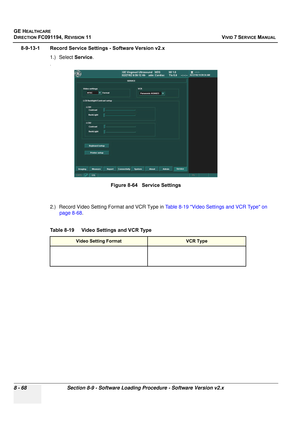 Page 656
GE HEALTHCARE
DIRECTION FC091194, REVISION 11    VIVID 7 SERVICE MANUAL 
8 - 68 Section 8-9 - Software Loading Procedure - Software Version v2.x
8-9-13-1 Record Service Settings - Software Version v2.x 1.) Select Service.
.
2.) Record Video Setting Format and VCR Type in  Table 8-19 Video Settings and VCR Type on 
page 8-68 .
 
Figure 8-64   Service Settings
Table 8-19    Video Settings and VCR Type
Video Setting FormatVCR Type 