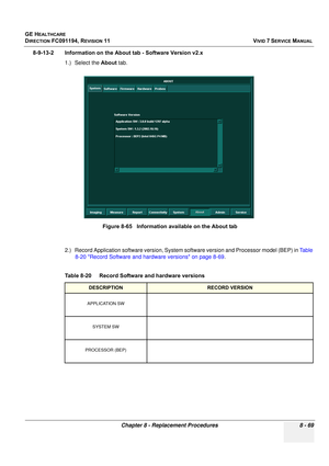 Page 657
GE HEALTHCARE
DIRECTION FC091194, REVISION 11    VIVID 7 SERVICE MANUAL 
Chapter 8 - Replacement Procedures 8 - 69
8-9-13-2 Information on the About tab - Software Version v2.x 1.) Select the  About tab.
2.) Record Application software version, System  software version and Processor model (BEP) in Table 
8-20 Record Software and hardware versions on page 8-69 .
 
Figure 8-65   Information available on the About tab
Table 8-20    Record Software and hardware versions
DESCRIPTIONRECORD VERSION
APPLICATION...