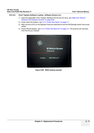 Page 659
GE HEALTHCARE
DIRECTION FC091194, REVISION 11    VIVID 7 SERVICE MANUAL 
Chapter 8 - Replacement Procedures 8 - 71
8-9-14-2 Vivid 7 System Software Loading - Software Version v2.x 1.) Insert the applicable  Vivid 7 System Software CD  into the CD drive, see Table 8-20 Record 
Software and hardware versions on page 8-69 .
2.) Power down the System, see  4-2-3 Power Shut Down on page 4-7 .
3.) Wait until the LCD’s on the Operator Panel are s witched off and the ON/Standby switch has turned 
amber.
4.)...