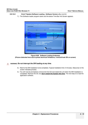 Page 661
GE HEALTHCARE
DIRECTION FC091194, REVISION 11    VIVID 7 SERVICE MANUAL 
Chapter 8 - Replacement Procedures 8 - 73
8-9-14-2              Vivid 7 Syst em Software Loading - Software Version v2.x (cont’d)
7.) The Software loader program starts and the below Time Bar Info Screen appears.
  
8.) Wait for the SW Installation to be completed. (Typic al installation time: 5 minutes). Status bar on the 
screen indicates process.
9.) You will now be prompted  to remove the first CD and restart th e unit when the...