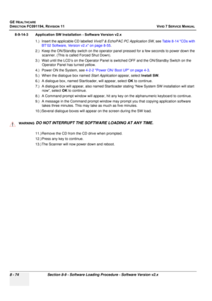 Page 662
GE HEALTHCARE
DIRECTION FC091194, REVISION 11    VIVID 7 SERVICE MANUAL 
8 - 74 Section 8-9 - Software Loading Procedure - Software Version v2.x
8-9-14-3 Application SW Installation - Software Version v2.x
1.) Insert the applicable CD labelled  Vivid7 & EchoPAC PC Application SW , see Table 8-14 CDs with 
BT’02 Software, Version v2.x on page 8-55 . 
2.) Keep the ON/Standby switch on the operator panel pressed for a few seconds to power down the  scanner. (This is called Forced Shut Down).
3.) Wait until...