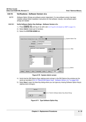 Page 663
GE HEALTHCARE
DIRECTION FC091194, REVISION 11    VIVID 7 SERVICE MANUAL 
Chapter 8 - Replacement Procedures 8 - 75
8-9-15 Verifications -  Software Version v2.x
NOTE: Software Option Strings are software versio n dependant. If a new software version has been 
installed, please follow installa tion instructions for that softwar e. Usually, new software option 
strings are needed.
8-9-15-1 Verify Software Option Key Settings - Software Version v2.x 1.) Press CONFIG
 (F2) and log on as  adm, see 4-2-4 Log...