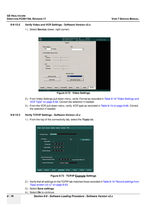 Page 664
GE HEALTHCARE
DIRECTION FC091194, REVISION 11    VIVID 7 SERVICE MANUAL 
8 - 76 Section 8-9 - Software Loading Procedure - Software Version v2.x
8-9-15-2 Verify Video and VCR Settings - Software Version v2.x
1.) Select  Service (lower, right corner)
.
2.) From Video Settings pull down menu, verify  Format as recorded in  Table 8-19 Video Settings and 
VCR Type on page 8-68 . Correct the selection if needed.
3.) From the VCR pull down menu, verify  VCR type as recorded in  Table 8-19 on page 8-68 ....