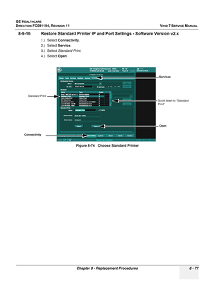 Page 665
GE HEALTHCARE
DIRECTION FC091194, REVISION 11    VIVID 7 SERVICE MANUAL 
Chapter 8 - Replacement Procedures 8 - 77
8-9-16 Restore Standard Printer IP and  Port Settings - Software Version v2.x
1.) Select Connectivity .
2.) Select  Service.
3.) Select  Standard Print .
4.) Select  Open.
Figure 8-74   Choose Standard Printer
Connectivity
Standard Print
Open
Services
Scroll down to “Standard 
Print” 