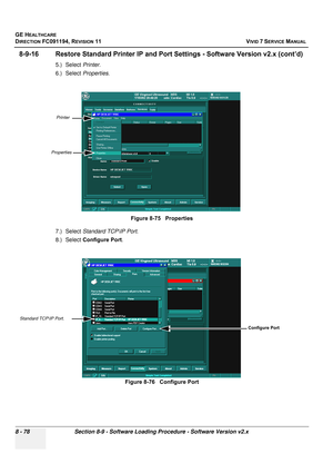 Page 666
GE HEALTHCARE
DIRECTION FC091194, REVISION 11    VIVID 7 SERVICE MANUAL 
8 - 78 Section 8-9 - Software Loading Procedure - Software Version v2.x
8-9-16 Restore Standard Printer IP and Port  Settings - Software Version v2.x (cont’d)
5.) Select Printer.
6.) Select  Properties.
7.) Select  Standard TCP\IP Port .
8.) Select  Configure Port .Figure 8-75   Properties
Figure 8-76   Configure Port
Printer
Properties
Standard TCP\IP Port.
Configure Port 