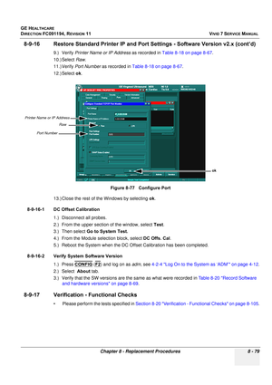 Page 667
GE HEALTHCARE
DIRECTION FC091194, REVISION 11    VIVID 7 SERVICE MANUAL 
Chapter 8 - Replacement Procedures 8 - 79
8-9-16 Restore Standard Printer IP and Port  Settings - Software Version v2.x (cont’d)
9.) Verify Printer Name or IP Address  as recorded in Table 8-18 on page 8-67 . 
10.) Select  Raw.
11.) Verify  Port Number  as recorded in  Table 8-18 on page 8-67 .
12.) Select  ok.
13.) Close the rest of the Windows by selecting  ok.
8-9-16-1 DC Offset Calibration 1.) Disconnect all probes.
2.) From...