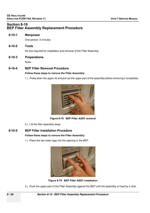 Page 668
GE HEALTHCARE
DIRECTION FC091194, REVISION 11    VIVID 7 SERVICE MANUAL 
8 - 80 Section 8-10 - BEP Filter Assembly Replacement Procedure
Section 8-10
BEP Filter Assembly Re placement Procedure
8-10-1 Manpower
One person, 5 minutes
8-10-2 Tools
No tool required for installation and removal of the Filter Assembly. 
8-10-3 Preparations
None
8-10-4 BEP Filter Removel Procedure
Follow these steps to remove the Filter Assembly: 
1.) Press down the upper rib and pull out the upper part  of the assembly before...