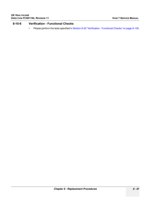 Page 669
GE HEALTHCARE
DIRECTION FC091194, REVISION 11    VIVID 7 SERVICE MANUAL 
Chapter 8 - Replacement Procedures 8 - 81
8-10-6 Verification - Functional Checks
• Please perform the tests specified in  Section 8-20 Verification - Functional Checks on page 8-105 . 