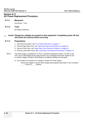 Page 670
GE HEALTHCARE
DIRECTION FC091194, REVISION 11    VIVID 7 SERVICE MANUAL 
8 - 82 Section 8-11 - AC Power Replacement Procedure
Section 8-11
AC Power Replacement Procedure
8-11-1 Manpower
One person, 1 hour.
8-11-2 Tools
#2 Phillips screwdriver
8-11-3 Preparations
1.) Shut down the system, see  4-2-3 Power Shut Down on page 4-7 .
2.) Remove Right Side Cover, see  Side Covers Removal Procedure on page 8-4 .
3.) Remove Filter Cover, see  Upper Rear Cover Removal Procedure on page 8-6 .
4.) Remove Lower Rear...