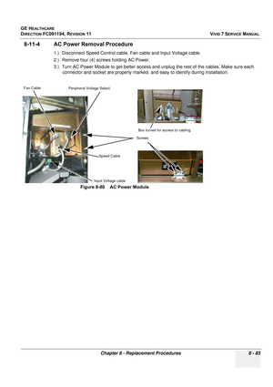 Page 671
GE HEALTHCARE
DIRECTION FC091194, REVISION 11    VIVID 7 SERVICE MANUAL 
Chapter 8 - Replacement Procedures 8 - 83
8-11-4 AC Power Removal Procedure
1.) Disconnect Speed Control cable,  Fan cable and Input Voltage cable.
2.) Remove four (4) screws holding AC Power.
3.) Turn AC Power Module to get better access and u nplug the rest of the cables. Make sure each 
connector and socket are properly marked, a nd easy to identify during installation.
 
Figure 8-80    AC Power Module
Fan Cable
Speed Cable...