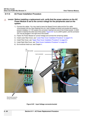 Page 672
GE HEALTHCARE
DIRECTION FC091194, REVISION 11    VIVID 7 SERVICE MANUAL 
8 - 84 Section 8-11 - AC Power Replacement Procedure
8-11-5 AC Power Installation Procedure
1.) Connect the cables. You may need to leave the Speed Control cable and the Fan cable  unconnected until you have fastened the unit. Input Voltage connector and socket are coded to 
prevent mistakes. In 115V system the connector  matches one end of the 8-holed socket. In 230V 
system it matches the other end of the socket.  Figure 8-81 is...