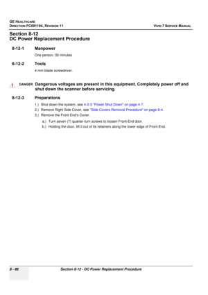 Page 674
GE HEALTHCARE
DIRECTION FC091194, REVISION 11    VIVID 7 SERVICE MANUAL 
8 - 86 Section 8-12 - DC Power Replacement Procedure
Section 8-12
DC Power Replacement Procedure
8-12-1 Manpower
One person, 30 minutes
8-12-2 Tools
4 mm blade screwdriver.
8-12-3 Preparations
1.) Shut down the system, see  4-2-3 Power Shut Down on page 4-7 .
2.) Remove Right Side Cover, see  Side Covers Removal Procedure on page 8-4 .
3.) Remove the Front End’s Cover.
a.) Turn seven (7) quarter-turn screws to loosen Front-End...