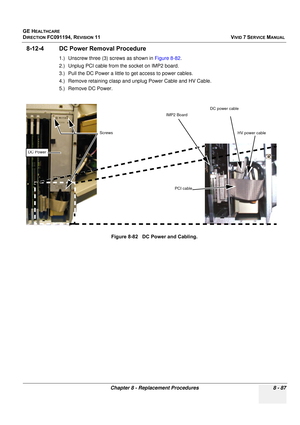 Page 675
GE HEALTHCARE
DIRECTION FC091194, REVISION 11    VIVID 7 SERVICE MANUAL 
Chapter 8 - Replacement Procedures 8 - 87
8-12-4 DC Power Removal Procedure
1.) Unscrew three (3) screws as shown in  Figure 8-82.
2.) Unplug PCI cable from the socket on IMP2 board.
3.) Pull the DC Power a little to get access to power cables.
4.) Remove retaining clasp and unplug Power Cable and HV Cable.
5.) Remove DC Power.
Figure 8-82   DC Power and Cabling.
Screws  HV power cable
 DC power cable
 PCI cable
IMP2 Board
DC Power 