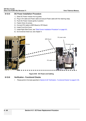 Page 676
GE HEALTHCARE
DIRECTION FC091194, REVISION 11    VIVID 7 SERVICE MANUAL 
8 - 88 Section 8-12 - DC Power Replacement Procedure
8-12-5 DC Power Installation Procedure
1.) Slide DC Power module into its guides.
2.) Plug in HV cable and Power cable and secure Power cable with the retaining clasp.
3.) Push DC Power module  gently in position.
4.) Fasten three (3) screws.
5.) Connect PCI cable to IMP2 Board or RFI Board.
6.) Install Front-End Cover.
7.) Install Right Side Cover, see  Side Covers Installation...