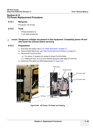 Page 677
GE HEALTHCARE
DIRECTION FC091194, REVISION 11    VIVID 7 SERVICE MANUAL 
Chapter 8 - Replacement Procedures 8 - 89
Section 8-13
TX Power Replacement Procedure
8-13-1 Manpower
One person, 30 minutes
8-13-2 Tools
• Phillips screwdriver 2
• 4 mm blade screwdriver
8-13-3 Preparations
1.) Shut down the system, see  4-2-3 Power Shut Down on page 4-7 .
2.) Remove Right Side Cover, see  Side Covers Removal Procedure on page 8-4 .
3.) Remove the Front-End Door.
a.) Turn seven (7) quarter-turn screws to loosen...