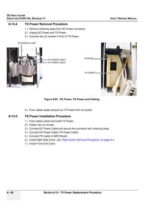 Page 678
GE HEALTHCARE
DIRECTION FC091194, REVISION 11    VIVID 7 SERVICE MANUAL 
8 - 90 Section 8-13 - TX Power Replacement Procedure
8-13-4 TX Power Removal Procedure
1.) Remove retaining clasp from DC Power connector.
2.) Unplug DC Power and TX Power.
3.) Unscrew two (2) screws  in front of TX Power.
. 
4.) Push cables aside and pull out TX Power from its socket.
8-13-5 TX Power Installation Procedure
1.) Push cables aside and install TX Power.
2.) Fasten two (2) screws.
3.) Connect DC Power Cable and secure...