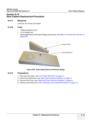 Page 679
GE HEALTHCARE
DIRECTION FC091194, REVISION 11    VIVID 7 SERVICE MANUAL 
Chapter 8 - Replacement Procedures 8 - 91
Section 8-14
Rear Casters Repl acement Procedure
8-14-1 Manpower
2 persons, 30 minutes (one Caster)
8-14-2 Tools
• Phillips screwdriver size 2
• 5 mm hexagon key
• Bevel Edged Board and Wooden Wedge (service parts, see  Table 9-77 Service Kits, Overview on 
page 9-99 .)
8-14-3 Preparations
1.) Shut down the system, see  4-2-3 Power Shut Down on page 4-7 .
2.) Remove the Side Covers, see...