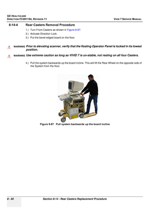 Page 680
GE HEALTHCARE
DIRECTION FC091194, REVISION 11    VIVID 7 SERVICE MANUAL 
8 - 92 Section 8-14 - Rear Casters Replacement Procedure
8-14-4 Rear Casters Removal Procedure 
1.) Turn Front Casters as shown in  Figure 8-87.
2.) Activate Direction Lock.
3.) Put the bevel-edged board on the floor.
  
4.) Pull the system backwards up th e board incline. This will lift the Rear Wheel on the opposite side of 
the System from the floor.
WARNINGWARNINGPrior to elevating scanner, verify that the floating Operator...