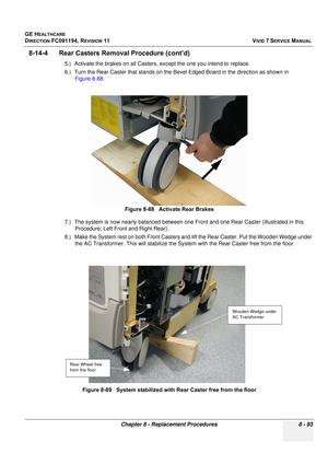 Page 681
GE HEALTHCARE
DIRECTION FC091194, REVISION 11    VIVID 7 SERVICE MANUAL 
Chapter 8 - Replacement Procedures 8 - 93
8-14-4      Rear Caster s Removal Procedure (cont’d)
5.) Activate the brakes on all Casters, except the one you intend to replace.
6.) Turn the Rear Caster that stands on the Bevel Edged Board in the direction as shown in 
Figure 8-88 .
7.) The system is now ne arly balanced between one  Front and one Rear Caster (illustrated in this 
Procedure; Left Front and Right Rear). 
8.) Make the...