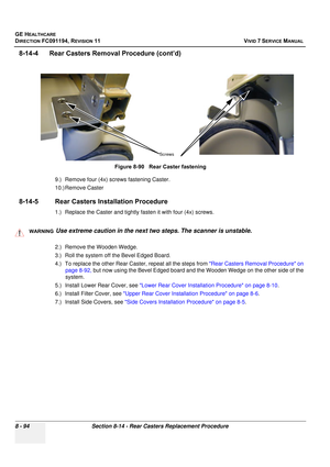 Page 682
GE HEALTHCARE
DIRECTION FC091194, REVISION 11    VIVID 7 SERVICE MANUAL 
8 - 94 Section 8-14 - Rear Casters Replacement Procedure
8-14-4      Rear Caster s Removal Procedure (cont’d)
9.) Remove four (4x) screws fastening Caster.
10.) Remove Caster
8-14-5 Rear Casters In stallation Procedure
1.) Replace the Caster and tightly fa sten it with four (4x) screws.
 
2.) Remove the Wooden Wedge.
3.) Roll the system off the Bevel Edged Board.
4.) To replace the other Rear Caster, repeat all the steps from  Rear...