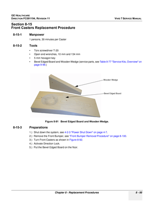 Page 683
GE HEALTHCARE
DIRECTION FC091194, REVISION 11    VIVID 7 SERVICE MANUAL 
Chapter 8 - Replacement Procedures 8 - 95
Section 8-15
Front Casters Replacement Procedure
8-15-1 Manpower
1 persons, 30 minutes per Caster
8-15-2 Tools
• Torx screwdriver T-20
• Open end wrenches, 10 mm and 134 mm
• 5 mm hexagon key
• Bevel Edged Board and Wooden Wedge (service parts, see  Table 9-77 Service Kits, Overview on 
page 9-99 .)
8-15-3 Preparations
1.) Shut down the system, see  4-2-3 Power Shut Down on page 4-7 .
2.)...