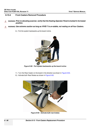 Page 684
GE HEALTHCARE
DIRECTION FC091194, REVISION 11    VIVID 7 SERVICE MANUAL 
8 - 96 Section 8-15 - Front Casters Replacement Procedure
8-15-4 Front Casters Removal Procedure
  
6.) Pull the system backwards up the board incline. 
7.) Turn the Rear Caster on the board in the direction as shown in  Figure 8-93.
8.) Activate both Rear Brakes as shown in  Figure 8-93.
WARNINGWARNINGPrior to elevating scanner, verify that the floating Operator Panel is locked in its lowest 
position. 
WARNINGWARNINGUse extreme...