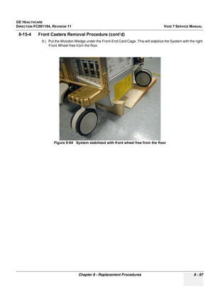 Page 685
GE HEALTHCARE
DIRECTION FC091194, REVISION 11    VIVID 7 SERVICE MANUAL 
Chapter 8 - Replacement Procedures 8 - 97
8-15-4      Front Caster s Removal Procedure (cont’d)
9.) Put the Wooden Wedge under the  Front-End Card Cage. This will stabilize the System with the right 
Front Wheel free from the floor.
.
Figure 8-94   System stabilized with front wheel free from the floor 