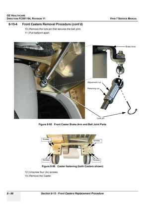 Page 686
GE HEALTHCARE
DIRECTION FC091194, REVISION 11    VIVID 7 SERVICE MANUAL 
8 - 98 Section 8-15 - Front Casters Replacement Procedure
8-15-4      Front Caster s Removal Procedure (cont’d)
10.) Remove the lock pin that secures the ball joint.
11.) Pull balljoint apart.
.
12.) Unscrew four (4x) screws.
13.) Remove the Caster.Figure 8-95   Front Caster Brake Arm and Ball Joint Parts
Figure 8-96   Caster fastening (both Casters shown)
Lock pin
Adjustment nut
Retaining nut
Brake lever
Screws
Screws
Screws
Screws 