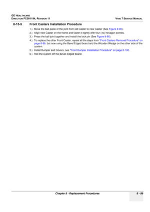 Page 687
GE HEALTHCARE
DIRECTION FC091194, REVISION 11    VIVID 7 SERVICE MANUAL 
Chapter 8 - Replacement Procedures 8 - 99
8-15-5 Front Casters In stallation Procedure
1.) Move the ball piece of the joint from old Caster to new Caster (See  Figure 8-95).
2.) Align new Caster on the frame and fasten it tightly with four (4x) hexagon screws.
3.) Press the ball joint together and install the lock pin (See  Figure 8-95).
4.) To replace the other Front Cast er, repeat all the steps from Front Casters Removal...