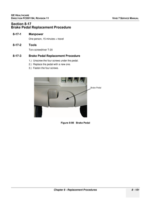 Page 689
GE HEALTHCARE
DIRECTION FC091194, REVISION 11    VIVID 7 SERVICE MANUAL 
Chapter 8 - Replacement Procedures 8 - 101
Section 8-17
Brake Pedal Replacement Procedure
8-17-1 Manpower
One person, 15 minutes + travel
8-17-2 Tools
Torx screwdriver T-20
8-17-3 Brake Pedal Replacement Procedure
1.) Unscrew the four screws under the pedal.
2.) Replace the pedal with a new one.
3.) Fasten the four screws. Figure 8-98   Brake Pedal
Brake Pedal 