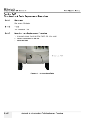 Page 690
GE HEALTHCARE
DIRECTION FC091194, REVISION 11    VIVID 7 SERVICE MANUAL 
8 - 102 Section 8-18 - Direction Lock Pedal Replacement Procedure
Section 8-18
Direction Lock Pedal Replacement Procedure
8-18-1 Manpower
One person, 15 minutes
8-18-2 Tools
Torx screwdriver T-20
8-18-3 Direction Lock Replacement Procedure
1.) Unscrew 4 screws, 3 under and 1 at the left side of the pedal.
2.) Replace the pedal with a new one.
3.) Fasten 4 screws. Figure 8-99   Direction Lock Pedal
Direction Lock Pedal 