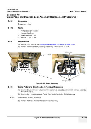 Page 691
GE HEALTHCARE
DIRECTION FC091194, REVISION 11    VIVID 7 SERVICE MANUAL 
Chapter 8 - Replacement Procedures 8 - 103
Section 8-19
Brake Pedal and Direct ion Lock Assembly Replacement Procedures
8-19-1 Manpower
One person, 1 hour
8-19-2 Tools
• Phillips screwdriver size 2
• Hexagon key 5 mm
• Torx screwdriver T-20
• Wrench 11 and 13 mm
8-19-3 Preparations
1.) Remove Front Bumper, see  Front Bumper Removal Procedure on page 8-100 .
2.) Remove footrests on both pedals by unscrewing 4 Torx screws on each....