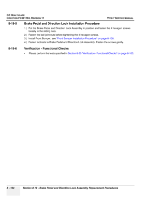 Page 692
GE HEALTHCARE
DIRECTION FC091194, REVISION 11    VIVID 7 SERVICE MANUAL 
8 - 104 Section 8-19 - Brake Pedal and Direction Lock Assembly Replacement Procedures
8-19-5 Brake Pedal and Directi on Lock Installation Procedure
1.) Put the Brake Pedal and Direction Lock Assembly  in position and fasten the 4 hexagon screws 
loosely in the sliding nuts.
2.) Fasten the ball joint nuts before tightening the 4 hexagon screws.
3.) Install Front Bumper, see  Front Bumper Installation Procedure on page 8-100 .
4.)...