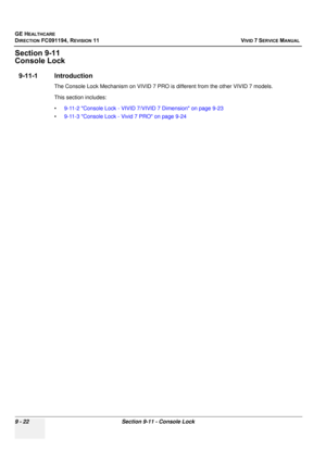 Page 718
GE HEALTHCARE
DIRECTION FC091194, REVISION 11    VIVID 7 SERVICE MANUAL 
9 - 22 Section 9-11 - Console Lock
Section 9-11
Console Lock
9-11-1 Introduction
The Console Lock Mechanism on VIVID 7 PRO is  different from the other VIVID 7 models.
This section includes:
• 9-11-2 Console Lock - VIVID 7/VIVID 7 Dimension on page 9-23
• 9-11-3 Console Lock - Vivid 7 PRO on page 9-24 